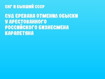Суд Еревана отменил обыски у арестованного российского бизнесмена Карапетяна
