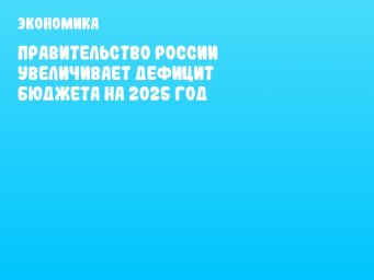 Правительство России увеличивает дефицит бюджета на 2025 год